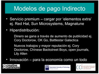 Modelos de pago Indirecto Servicio premium – cargar por ‘elementos extra’ ej. Red Hat, Sun Microsystems, Magnatune Hiperdistribución:  Dinero se gana a través de aumento de publicidad ej. Cory Doctorow, OK Go, Battlestar Galactica Nuevos trabajos y mayor reputación ej. Cory Doctorow, Chinese Backstreet Boys, open journals, Lily Allen Innovación – para la economía como un todo AUSTRALIA part of the Creative Commons international initiative CRICOS No. 00213J   