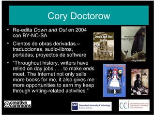 Re-edita  Down and Out e n 2004 con BY-NC-SA Cientos de obras derivadas – traducciones, audio-libros, portadas, proyectos de software “ Throughout history, writers have relied on day jobs . . . to make ends meet. The Internet not only sells more books for me, it also gives me more opportunities to earn my keep through writing-related activities.”  AUSTRALIA part of the Creative Commons international initiative Cory Doctorow 