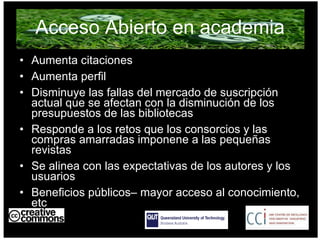 Acceso Abierto en academia Aumenta citaciones Aumenta perfil  Disminuye las fallas del mercado de suscripción actual que se afectan con la disminución de los presupuestos de las bibliotecas Responde a los retos que los consorcios y las compras amarradas imponene a las pequeñas revistas  Se alinea con las expectativas de los autores y los usuarios Beneficios públicos– mayor acceso al conocimiento, etc AUSTRALIA part of the Creative Commons international initiative 