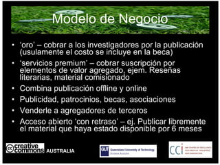 Modelo de Negocio ‘ oro’ – cobrar a los investigadores por la publicación  (usulamente el costo se incluye en la beca) ‘ servicios premium’ – cobrar suscripción por elementos de valor agregado, ejem. Reseñas literarias, material comisionado Combina publicación offline y online Publicidad, patrocinios, becas, asociaciones Venderle a agregadores de terceros  Acceso abierto ‘con retraso’ – ej. Publicar libremente el material que haya estado disponible por 6 meses AUSTRALIA part of the Creative Commons international initiative 