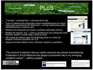 PLoS 7 revistas – principal foco = ciencias de la vida Todo el material esta disponible online inmediatamente sin ningún cobro bajo una licencia CC Atribución – no hay restricciones para redistribuciones o nuevos usos Sistema de evaluación por pares y políticas editoriales estricto Modelo de negocio ‘oro’ – cobra a académicos por publicación para recobrar costos- la tarifa baja o retira a veces Alto índice de citación ejem PLoS Biology tiene un índice de impacto Thomson Scientific de 13.9  Apoya el Acceso Abierto como “eficiente, efectivo y equitativo” AUSTRALIA part of the Creative Commons international initiative “ The amount of attention that our article received was almost overwhelming. Publication in  PLoS Medicine  has played a prominent role in my emerging academic career." - Jeffrey Lacasse  