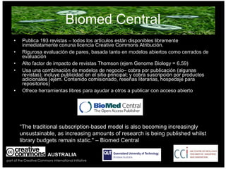 Biomed Central Publica 193 revistas – todos los artículos están disponibles libremente inmediatamente conuna licencia Creative Commons Atribución. Rigurosa evaluación de pares, basada tanto en modelos abiertos como cerrados de evaluación Alto factor de impacto de revistas Thomson (ejem Genome Biology = 6.59) Usa una combinación de modelos de negocio– cobra por publicación (algunas revistas); incluye publicidad en el sitio principal; y cobra suscripción por productos adicionales (ejem. Contenido comisionado, reseñas literarias, hospedaje para repositorios) Ofrece herramientas libres para ayudar a otros a publicar con acceso abierto AUSTRALIA part of the Creative Commons international initiative “ The traditional subscription-based model is also becoming increasingly unsustainable, as increasing amounts of research is being published whilst library budgets remain static. " – Biomed Central 
