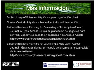 Más información Public Library of Science - http://www.plos.org/about/faq.html Biomed Central - http://www.biomedcentral.com/info/about/faq Guide to Business Planning for Converting a Subscription-Based Journal to Open Access  - Guia de planeación de negocios para convertir una revista basada en suscripción en Acceso Abierto http://www.soros.org/openaccess/oajguides/index.shtml Guide to Business Planning for Launching a New Open Access Journal - Guia para planear el negocio de lanzar una nueva revista de Acceso Abierto-  http://www.soros.org/openaccess/oajguides/index.shtml AUSTRALIA part of the Creative Commons international initiative 