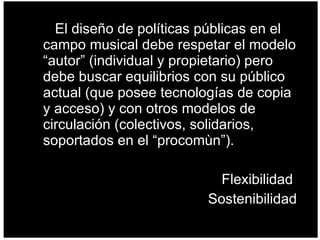 El diseño de políticas públicas en el campo musical debe respetar el modelo “autor” (individual y propietario) pero debe buscar equilibrios con su público actual (que posee tecnologías de copia y acceso) y con otros modelos de circulación (colectivos, solidarios, soportados en el “procomùn”). Flexibilidad  Sostenibilidad  