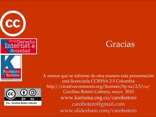 Gracias A menos que se informe de otra manera esta presentación está licenciada CCBYSA 2.5 Colombia http://creativecommons.org/licenses/by-sa/2.5/co/ Carolina Botero Cabrera, mayo  2010 www.karisma.org.co/carobotero [email_address] www.slideshare.com/carobotero 
