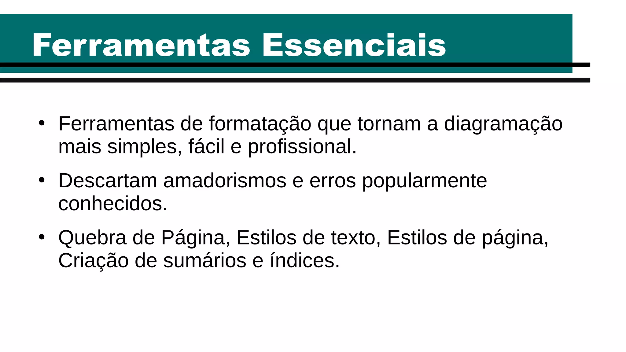 Ferramentas Essenciais
●
Ferramentas de formatação que tornam a diagramação
mais simples, fácil e profissional.
●
Descartam amadorismos e erros popularmente
conhecidos.
●
Quebra de Página, Estilos de texto, Estilos de página,
Criação de sumários e índices.
 