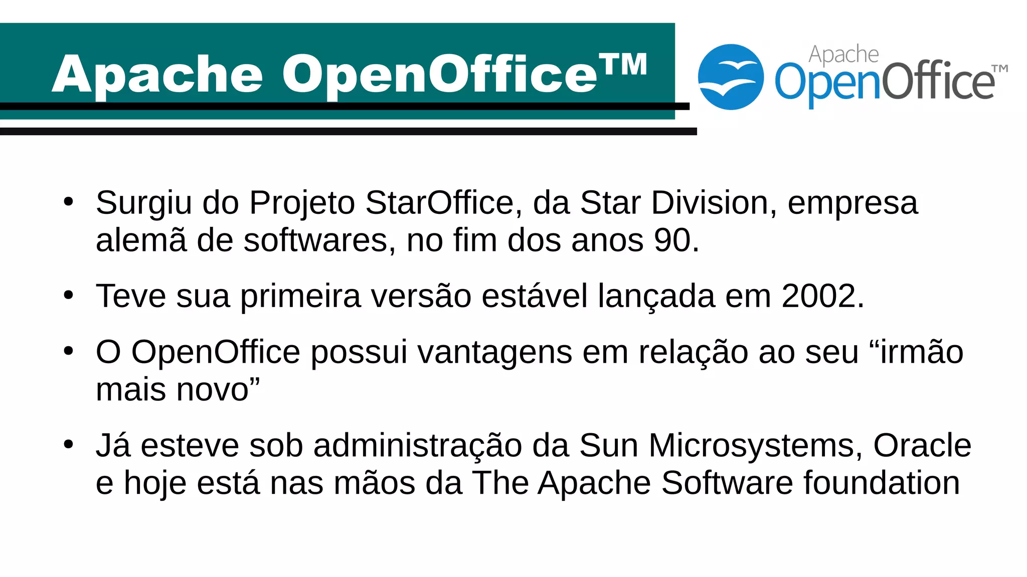 Apache OpenOfficeTM
●
Surgiu do Projeto StarOffice, da Star Division, empresa
alemã de softwares, no fim dos anos 90.
●
Teve sua primeira versão estável lançada em 2002.
●
O OpenOffice possui vantagens em relação ao seu “irmão
mais novo”
●
Já esteve sob administração da Sun Microsystems, Oracle
e hoje está nas mãos da The Apache Software foundation
 