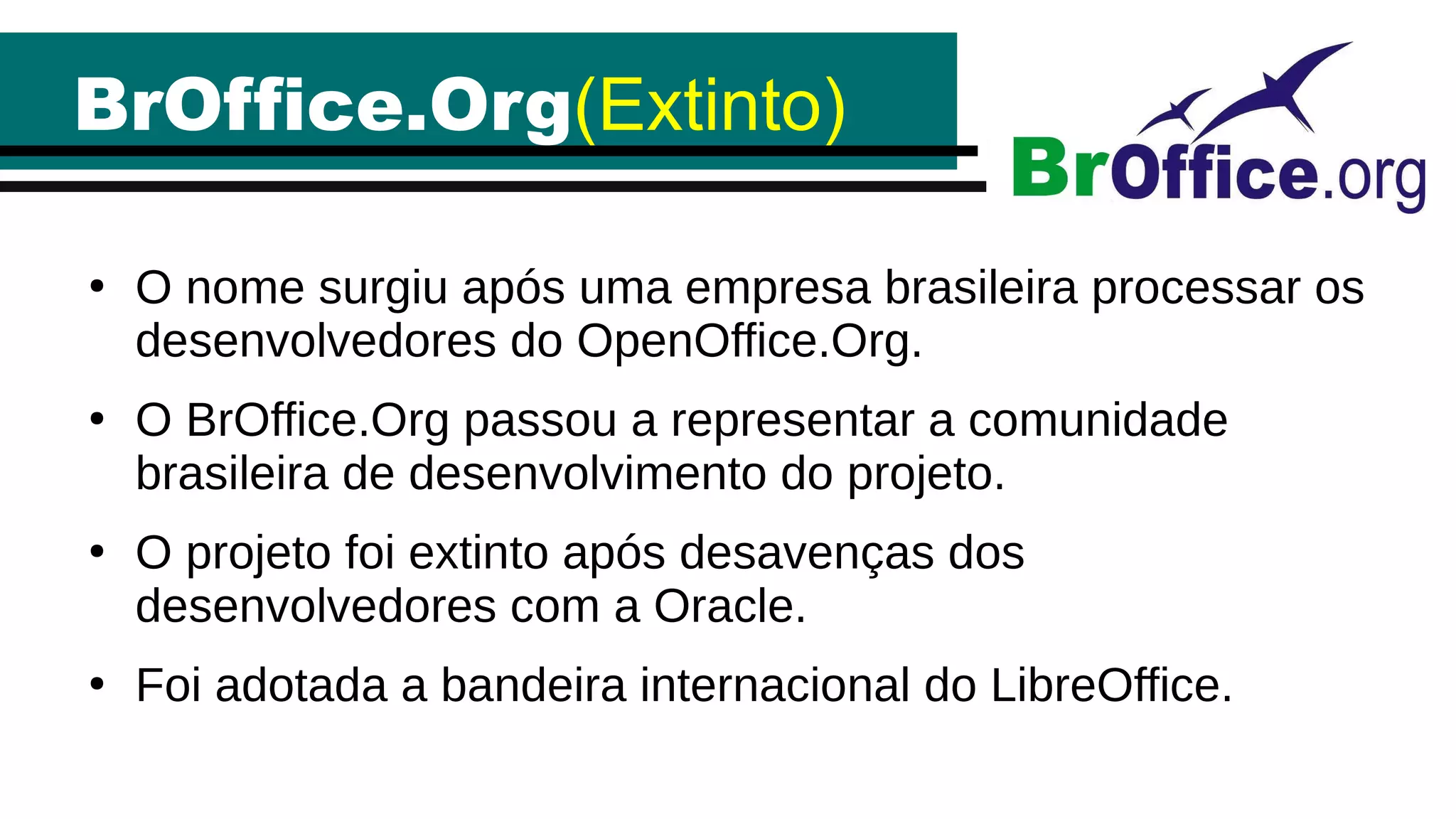 BrOffice.Org(Extinto)
●
O nome surgiu após uma empresa brasileira processar os
desenvolvedores do OpenOffice.Org.
●
O BrOffice.Org passou a representar a comunidade
brasileira de desenvolvimento do projeto.
●
O projeto foi extinto após desavenças dos
desenvolvedores com a Oracle.
●
Foi adotada a bandeira internacional do LibreOffice.
 