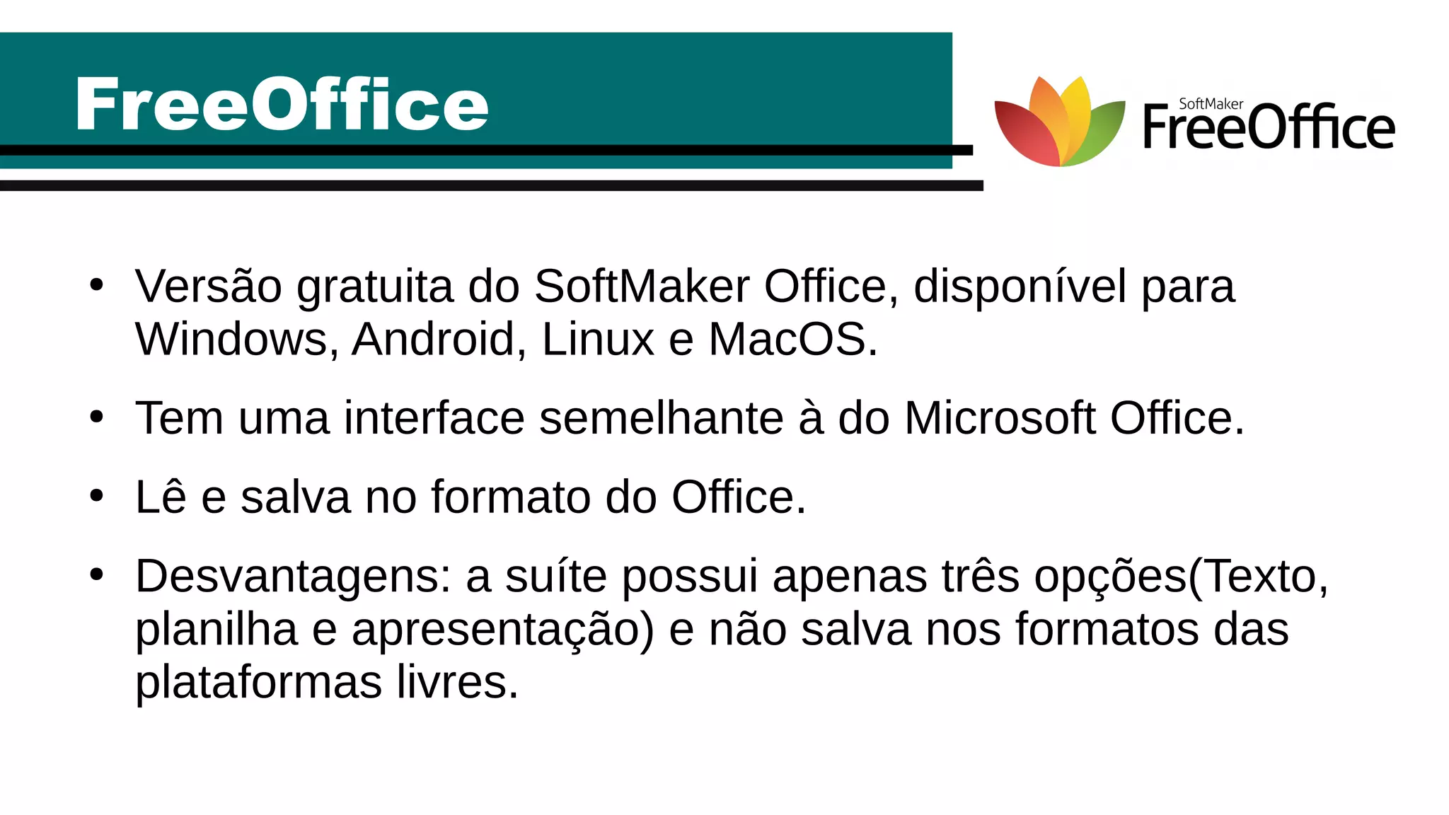 FreeOffice
●
Versão gratuita do SoftMaker Office, disponível para
Windows, Android, Linux e MacOS.
●
Tem uma interface semelhante à do Microsoft Office.
●
Lê e salva no formato do Office.
●
Desvantagens: a suíte possui apenas três opções(Texto,
planilha e apresentação) e não salva nos formatos das
plataformas livres.
 