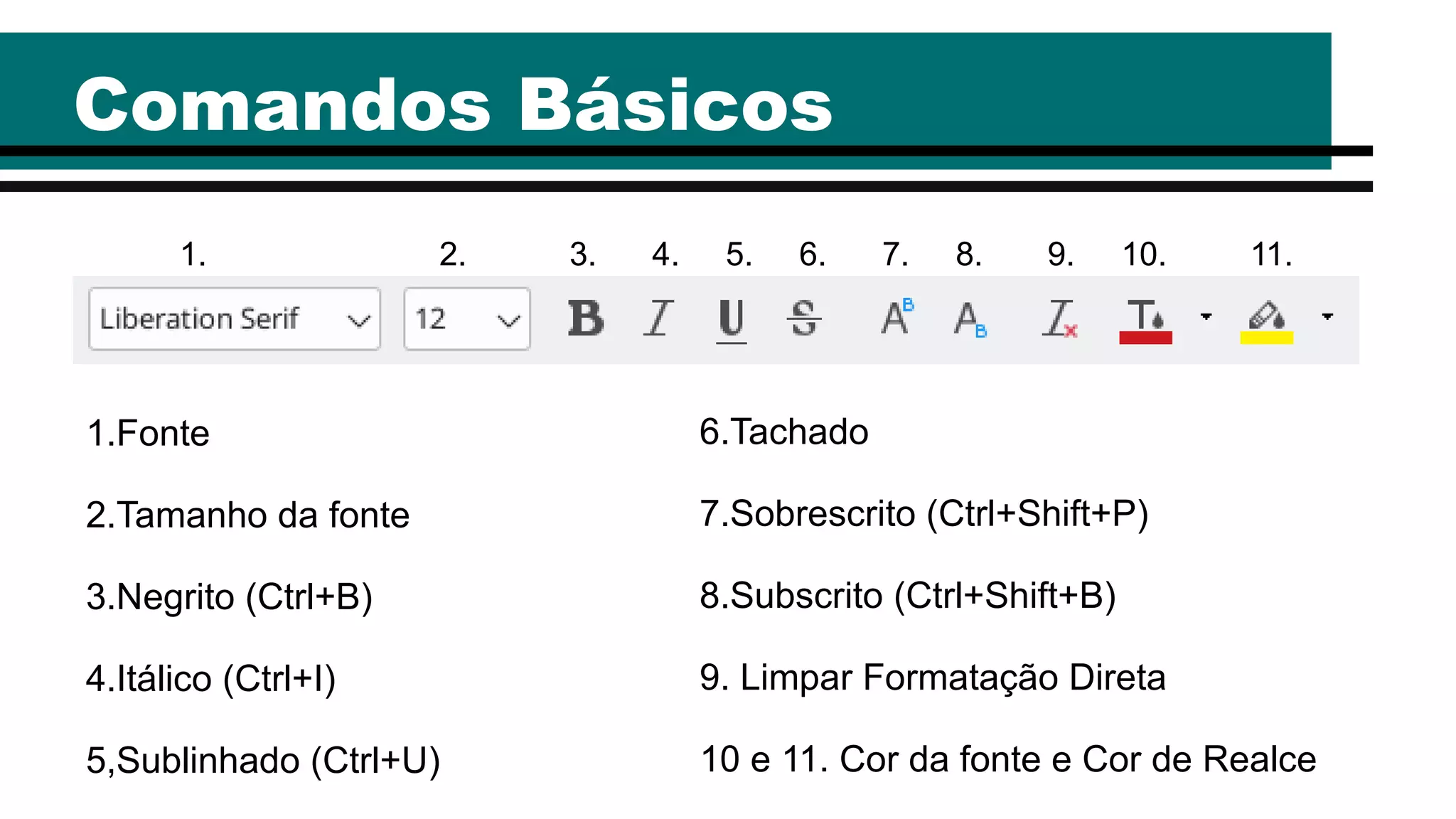 Comandos Básicos
1.Fonte
2.Tamanho da fonte
3.Negrito (Ctrl+B)
4.Itálico (Ctrl+I)
5,Sublinhado (Ctrl+U)
1. 2. 3. 4. 5. 6. 7. 8. 9. 10. 11.
6.Tachado
7.Sobrescrito (Ctrl+Shift+P)
8.Subscrito (Ctrl+Shift+B)
9. Limpar Formatação Direta
10 e 11. Cor da fonte e Cor de Realce
 