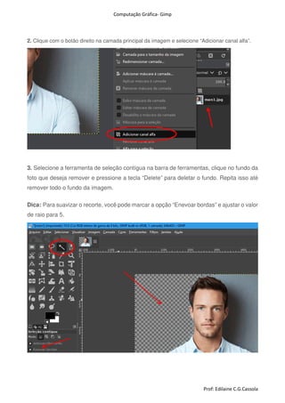 Computação Gráfica- Gimp
Prof: Edilaine C.G.Cassola
2. Clique com o botão direito na camada principal da imagem e selecione “Adicionar canal alfa”.
3. Selecione a ferramenta de seleção contígua na barra de ferramentas, clique no fundo da
foto que deseja remover e pressione a tecla “Delete” para deletar o fundo. Repita isso até
remover todo o fundo da imagem.
Dica: Para suavizar o recorte, você pode marcar a opção “Enevoar bordas” e ajustar o valor
de raio para 5.
 