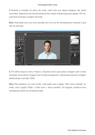 Computação Gráfica- Gimp
Prof: Edilaine C.G.Cassola
4. Durante a remoção do plano de fundo, você verá que alguns pedaços não serão
removidos. Selecione a ferramenta de borracha e clique nestes locais para apagar. Por fim,
você terá removido a imagem de fundo.
Dica: Você pode criar uma nova camada com uma cor de contraste para visualizar o que
não foi removido.
5. Por último clique no menu “Arquivo > Exportar como” para salvar a imagem com o fundo
recortado. Para salvar a imagem com o fundo transparente, você precisa exportar a imagem
selecionando o formato “PNG”.
Dica: Para adicionar um outro fundo, você pode usar a opção “Abrir como camada” ou
então, usar a opção “Editar > Colar como > Nova camada”. Em seguida, arraste-a nova
camada para baixo da camada principal
 
