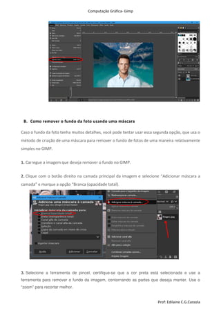 Computação Gráfica- Gimp
Prof: Edilaine C.G.Cassola
B. Como remover o fundo da foto usando uma máscara
Caso o fundo da foto tenha muitos detalhes, você pode tentar usar essa segunda opção, que usa o
método de criação de uma máscara para remover o fundo de fotos de uma maneira relativamente
simples no GIMP.
1. Carregue a imagem que deseja remover o fundo no GIMP.
2. Clique com o botão direito na camada principal da imagem e selecione “Adicionar máscara a
camada” e marque a opção “Branca (opacidade total).
3. Selecione a ferramenta de pincel, certifique-se que a cor preta está selecionada e use a
ferramenta para remover o fundo da imagem, contornando as partes que deseja manter. Use o
“zoom” para recortar melhor.
 