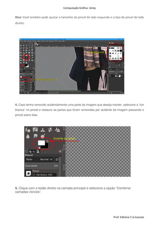 Computação Gráfica- Gimp
Prof: Edilaine C.G.Cassola
Dica: Você também pode ajustar o tamanho do pincel do lado esquerdo e o tipo de pincel do lado
direito.
4. Caso tenha removido acidentalmente uma parte da imagem que deseja manter, selecione a “cor
branca” no pincel e restaure as partes que foram removidas por acidente da imagem passando o
pincel sobre elas.
5. Clique com o botão direito na camada principal e selecione a opção “Combinar
camadas visíveis”.
 