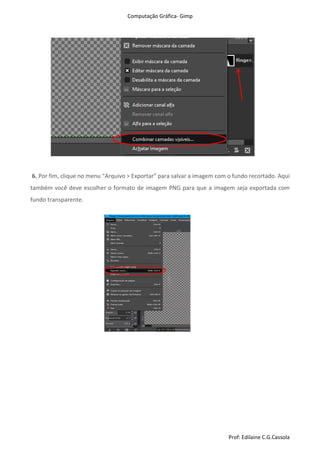 Computação Gráfica- Gimp
Prof: Edilaine C.G.Cassola
6. Por fim, clique no menu “Arquivo > Exportar” para salvar a imagem com o fundo recortado. Aqui
também você deve escolher o formato de imagem PNG para que a imagem seja exportada com
fundo transparente.
 