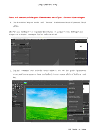 Computação Gráfica- Gimp
Prof: Edilaine C.G.Cassola
Como unir elementos de imagens diferentes em uma só para criar uma fotomontagem.
1. Clique no menu “Arquivo > Abrir como Camadas ” e selecione todas as imagem que deseja
utilizar.
Obs: Para esta montagem você vai precisar de um Fundo em qualquer formato de Imagem e as
Imagens para compor a montagem deve ser no formato .PNG
2. Clique na camada do fundo escolhido e arraste a camada para cima para que ela fique como a
primeira da lista na sequencia clique com botão direito do mouse e selecione “Adicionar canal
Alfa.
 