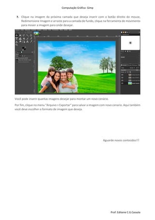 Computação Gráfica- Gimp
Prof: Edilaine C.G.Cassola
7. Clique na imagem da próxima camada que deseja inserir com o botão direito do mouse,
Redimensione Imagem e arraste para a camada de fundo, clique na ferramenta de movimento
para mover a imagem para onde desejar.
Você pode inserir quantas imagens desejar para montar um novo cenário.
Por fim, clique no menu “Arquivo > Exportar” para salvar a imagem com novo cenario. Aqui também
você deve escolher o formato de imagem que deseja.
Aguarde novos conteúdos!!!
 
