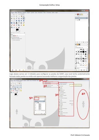 Computação Gráfica- Gimp
Prof: Edilaine C.G.Cassola
Logo abaixo vamos ver 2 métodos para configurar as janelas do GIMP, caso você tenha acidentalmente
fechado todas janelas ou então está apenasbuscando melhorar a organização das janelas.
 