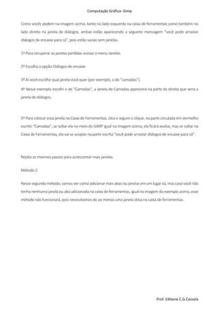 Computação Gráfica- Gimp
Prof: Edilaine C.G.Cassola
Como vocês podem na imagem acima, tanto no lado esquerda na caixa de ferramentas como também no
lado direito na janela de diálogos, ambas estão aparecendo a seguinte mensagem “você pode arrastar
diálogos de encaixe para cá”, pois estão vazias sem janelas.
1º Para recuperar as janelas perdidasacesse o menu Janelas
2º Escolha a opção Diálogos de encaixe
3º Aí você escolhe qual janela você quer (por exemplo, o de “camadas”).
4º Nesse exemplo escolhi o de “Camadas”, a Janela de Camadas aparecerá na parte da direita que seria a
janela de diálogos.
5º Para colocar essa janela na Caixa de Ferramentas, clica e segure o clique, na parte circulada em vermelho
escrito “Camadas”, se soltar ela no meio do GIMP igual na imagem acima, ela ficará avulsa, mas se soltar na
Caixa de Ferramentas, ela vai se acoplar na parte escrita “você pode arrastar diálogos de encaixe para cá”.
Repita os mesmos passospara acrescentar mais janelas.
Método 2
Nessesegundométodo,vamosver comoadicionarmaisabasoujanelasemumlugarsó,mascaso vocênão
tenhanenhumajanela ouabaadicionadana caixadeferramentas,igualna imagem doexemplo acima,esse
método não funcionará,poisnecessitamosde ao menos uma janela ativa na caixa de ferramentas.
 