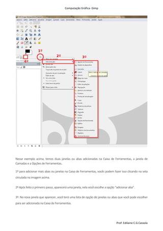 Computação Gráfica- Gimp
Prof: Edilaine C.G.Cassola
Nesse exemplo acima, temos duas janelas ou abas adicionadas na Caixa de Ferramentas, a janela de
Camadas e a Opçõesde Ferramentas.
1º para adicionar mais abas ou janelas na Caixa de Ferramentas, vocês podem fazer isso clicando na seta
circulada na imagem acima.
2º Após feito o primeiro passo, aparecerá uma janela,nela você escolhe a opção “adicionar aba”.
3º. Na nova janela que aparecer, você terá uma lista de opção de janelas ou abas que você pode escolher
para ser adicionada na Caixa de Ferramentas.
 