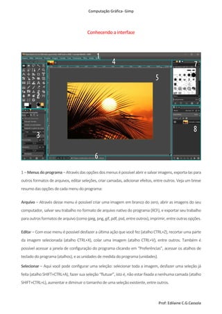 Computação Gráfica- Gimp
Prof: Edilaine C.G.Cassola
Conhecendo a interface
1 – Menus do programa – Atravésdas opçõesdosmenus é possível abrir e salvar imagens, exporta-laspara
outros formatos de arquivos, editar seleções, criar camadas, adicionar efeitos, entre outros. Veja um breve
resumo dasopções de cada menu do programa:
Arquivo – Através desse menu é possível criar uma imagem em branco do zero, abrir as imagens do seu
computador, salvar seu trabalho no formato de arquivo nativo do programa (XCF), e exportar seu trabalho
para outrosformatosde arquivo (como jpeg,png,gif,pdf,psd,entreoutros),imprimir,entreoutrasopções.
Editar – Com esse menu é possível desfazer a última ação que você fez (atalho CTRL+Z), recortar uma parte
da imagem selecionada (atalho CTRL+X), colar uma imagem (atalho CTRL+V), entre outros. Também é
possível acessar a janela de configuração do programa clicando em “Preferências”, acessar os atalhos de
teclado do programa (atalhos), e as unidadesde medida do programa (unidades).
Selecionar – Aqui você pode configurar uma seleção: selecionar toda a imagem, desfazer uma seleção já
feita (atalho SHIFT+CTRL+A), fazer sua seleção “flutuar”, isto é, não estar fixada a nenhuma camada (atalho
SHIFT+CTRL+L), aumentar e diminuir o tamanho de uma seleção existente,entre outros.
 