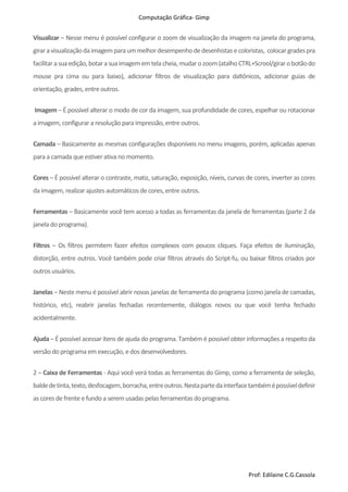 Computação Gráfica- Gimp
Prof: Edilaine C.G.Cassola
Visualizar – Nesse menu é possível configurar o zoom de visualização da imagem na janela do programa,
giraravisualizaçãodaimagemparaummelhordesempenhodedesenhistase coloristas, colocargradespra
facilitarasuaedição,botara suaimagememtelacheia,mudarozoom(atalho CTRL+Scrool/girarobotãodo
mouse pra cima ou para baixo), adicionar filtros de visualização para daltônicos, adicionar guias de
orientação, grades,entre outros.
Imagem – É possível alterar o modo de cor da imagem, sua profundidade de cores, espelhar ou rotacionar
a imagem, configurar a resolução para impressão, entre outros.
Camada – Basicamente as mesmas configurações disponíveis no menu imagens, porém, aplicadas apenas
para a camada que estiver ativa no momento.
Cores – É possível alterar o contraste, matiz, saturação, exposição, níveis, curvas de cores, inverter as cores
da imagem, realizar ajustes automáticosde cores,entre outros.
Ferramentas – Basicamente você tem acesso a todas as ferramentas da janela de ferramentas (parte 2 da
janela do programa).
Filtros – Os filtros permitem fazer efeitos complexos com poucos cliques. Faça efeitos de iluminação,
distorção, entre outros. Você também pode criar filtros através do Script-fu, ou baixar filtros criados por
outrosusuários.
Janelas – Neste menu é possível abrir novas janelas de ferramenta do programa (como janela de camadas,
histórico, etc), reabrir janelas fechadas recentemente, diálogos novos ou que você tenha fechado
acidentalmente.
Ajuda – É possível acessar itens de ajuda do programa. Também é possível obter informações a respeito da
versão do programa em execução, e dosdesenvolvedores.
2 – Caixa de Ferramentas - Aqui você verá todas as ferramentas do Gimp, como a ferramenta de seleção,
baldedetinta,texto,desfocagem,borracha,entreoutros.Nestapartedainterfacetambémépossíveldefinir
as coresde frente e fundo a serem usadaspelasferramentasdo programa.
 