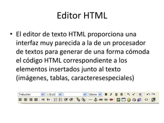 Editor HTML El editor de texto HTML proporciona una interfaz muy parecida a la de un procesador de textos para generar de una forma cómoda el código HTML correspondiente a los elementos insertados junto al texto (imágenes, tablas, caracteresespeciales) 