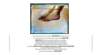 “Nós, somos aqueles que construímos caminhos. Nenhum outro ser 
vivo conhecido é capaz de construir para si mesmo uma segunda 
natureza, por isso não possuem caminhos, mas destinos. 
Nos passos que damos, instauramos sempre novos começos e 
a direção escolhida é aquela alimentada por nossos desejos e 
por nossos valores. Porque escolhemos nossa trajetória, é possível 
até mesmo voltar sobre os próprios passos e refazer um caminho, 
como, por exemplo, quando perdoamos. 
Nossos pés simbolizam este movimento que, na falta de uma 
palavra exata, chamamos de liberdade”. 
 