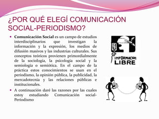 Comunicación Social es un campo de estudios
interdisciplinarios que investigan la
información y la expresión, los medios de
difusión masivos y las industrias culturales. Sus
conceptos teóricos provienen primordialmente
de la sociología, la psicología social y la
semiología o semiótica. En el campo de la
práctica estos conocimientos se usan en el
periodismo, la opinión pública, la publicidad, la
mercadotecnia y las relaciones públicas e
institucionales.
 A continuación daré las razones por las cuales
estoy estudiando Comunicación social-
Periodismo
 