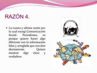  La cuarta y ultima razón por
la cual escogí Comunicación
Social- Periodismo, es
porque quiero hacer algo
diferente con la información
falsa y arreglada que nos dan
diariamente. Quiero
mostrar algo claro y
verdadero.
 