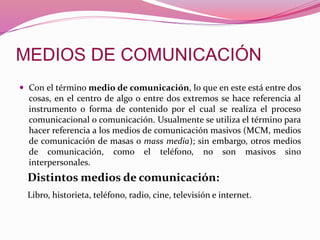  Con el término medio de comunicación, lo que en este está entre dos
cosas, en el centro de algo o entre dos extremos se hace referencia al
instrumento o forma de contenido por el cual se realiza el proceso
comunicacional o comunicación. Usualmente se utiliza el término para
hacer referencia a los medios de comunicación masivos (MCM, medios
de comunicación de masas o mass media); sin embargo, otros medios
de comunicación, como el teléfono, no son masivos sino
interpersonales.
Distintos medios de comunicación:
Libro, historieta, teléfono, radio, cine, televisión e internet.
 