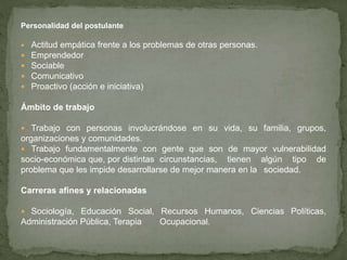 Personalidad del postulante
 Actitud empática frente a los problemas de otras personas.
 Emprendedor
 Sociable
 Comunicativo
 Proactivo (acción e iniciativa)
Ámbito de trabajo
 Trabajo con personas involucrándose en su vida, su familia, grupos,
organizaciones y comunidades.
 Trabajo fundamentalmente con gente que son de mayor vulnerabilidad
socio-económica que, por distintas circunstancias, tienen algún tipo de
problema que les impide desarrollarse de mejor manera en la sociedad.
Carreras afines y relacionadas
 Sociología, Educación Social, Recursos Humanos, Ciencias Políticas,
Administración Pública, Terapia Ocupacional.
 