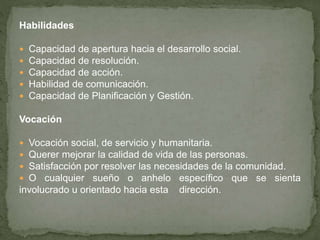 Habilidades
 Capacidad de apertura hacia el desarrollo social.
 Capacidad de resolución.
 Capacidad de acción.
 Habilidad de comunicación.
 Capacidad de Planificación y Gestión.
Vocación
 Vocación social, de servicio y humanitaria.
 Querer mejorar la calidad de vida de las personas.
 Satisfacción por resolver las necesidades de la comunidad.
 O cualquier sueño o anhelo específico que se sienta
involucrado u orientado hacia esta dirección.
 
