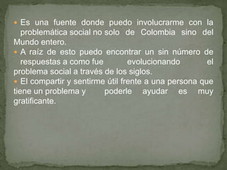  Es una fuente donde puedo involucrarme con la
problemática social no solo de Colombia sino del
Mundo entero.
 A raíz de esto puedo encontrar un sin número de
respuestas a como fue evolucionando el
problema social a través de los siglos.
 El compartir y sentirme útil frente a una persona que
tiene un problema y poderle ayudar es muy
gratificante.
 