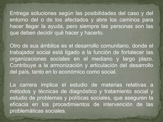 Entrega soluciones según las posibilidades del caso y del
entorno del o de los afectados y abre los caminos para
hacer llegar la ayuda, pero siempre las personas son las
que deben decidir qué hacer y hacerlo.
Otro de sus ámbitos es el desarrollo comunitario, donde el
trabajador social está ligado a la función de fortalecer las
organizaciones sociales en el mediano y largo plazo.
Contribuye a la armonización y articulación del desarrollo
del país, tanto en lo económico como social.
La carrera implica el estudio de materias relativas a
métodos y técnicas de diagnóstico y tratamiento social y
estudio de problemas y políticas sociales, que aseguren la
eficacia en los procedimientos de intervención de las
problemáticas sociales.
 