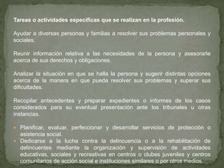 Tareas o actividades específicas que se realizan en la profesión.
Ayudar a diversas personas y familias a resolver sus problemas personales y
sociales.
Reunir información relativa a las necesidades de la persona y asesorarle
acerca de sus derechos y obligaciones.
Analizar la situación en que se halla la persona y sugerir distintas opciones
acerca de la manera en que pueda resolver sus problemas y superar sus
dificultades.
Recopilar antecedentes y preparar expedientes o informes de los casos
considerados para su eventual presentación ante los tribunales u otras
instancias.
 Planificar, evaluar, perfeccionar y desarrollar servicios de protección o
asistencia social.
 Dedicarse a la lucha contra la delincuencia o a la rehabilitación de
delincuentes mediante la organización y supervisión de actividades
educativas, sociales y recreativas en centros o clubes juveniles y centros
comunitarios de acción social e instituciones similares o por otros medios.
 