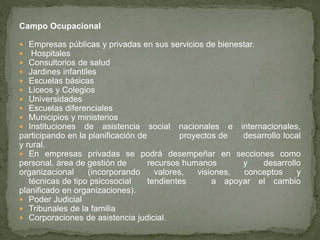 Campo Ocupacional
 Empresas públicas y privadas en sus servicios de bienestar.
 Hospitales
 Consultorios de salud
 Jardines infantiles
 Escuelas básicas
 Liceos y Colegios
 Universidades
 Escuelas diferenciales
 Municipios y ministerios
 Instituciones de asistencia social nacionales e internacionales,
participando en la planificación de proyectos de desarrollo local
y rural.
 En empresas privadas se podrá desempeñar en secciones como
personal, área de gestión de recursos humanos y desarrollo
organizacional (incorporando valores, visiones, conceptos y
técnicas de tipo psicosocial tendientes a apoyar el cambio
planificado en organizaciones).
 Poder Judicial
 Tribunales de la familia
 Corporaciones de asistencia judicial.
 