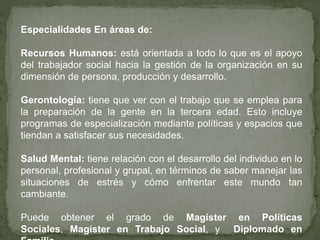 Especialidades En áreas de:
Recursos Humanos: está orientada a todo lo que es el apoyo
del trabajador social hacia la gestión de la organización en su
dimensión de persona, producción y desarrollo.
Gerontología: tiene que ver con el trabajo que se emplea para
la preparación de la gente en la tercera edad. Esto incluye
programas de especialización mediante políticas y espacios que
tiendan a satisfacer sus necesidades.
Salud Mental: tiene relación con el desarrollo del individuo en lo
personal, profesional y grupal, en términos de saber manejar las
situaciones de estrés y cómo enfrentar este mundo tan
cambiante.
Puede obtener el grado de Magíster en Políticas
Sociales, Magíster en Trabajo Social, y Diplomado en
 