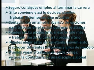 Seguro consigues empleo al terminar la carrera
 Si te conviene y así lo decides, puedes
trabajar al tiempo en que estudias
Contarás con un amplio abanico de opciones
para trabajar en el sector que más te atraiga
Puedes ser tu propio jefe, si eso te late más,
y trabajar desde tu casa a tu propio ritmo
 Puedes elegir estar en constante movimiento
y conocer diferentes empresas y giros de negocio
 Puedes viajar y trabajar en otros países,
ya que la Contaduría en una disciplina global
 