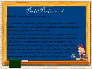 Perfil Profesional El perfil de acción incidirá, entre otros, en: La creación de instituciones privadas especializadas en la atención al menor de 0 a 7 años, o la vinculación a entidades oficiales que atiendan a poblaciones infantiles en ese rango de edad. La diversificación e innovación de los centros de atención existentes y creación de nuevos, con visiones pedagógicas curriculares e innovadoras. El liderazgo y al coordinación de actividades de proyección  a la comunidad educativa con miras hacia el bienestar y la armonía social. El ejercicio como educador infantil, tanto en el nivel Preescolar como de primaria, en cualquier región del país, incluyendo grupos étnicos, previa complementación del conocimiento específico, cultural y local. 