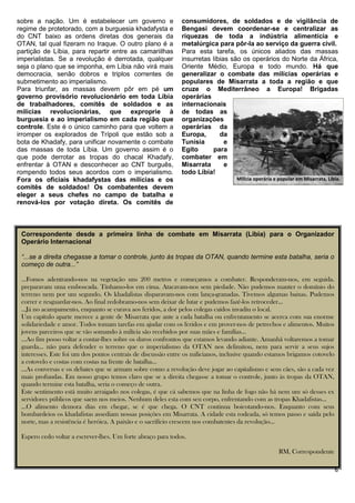 sobre a nação. Um é estabelecer um governo e                  consumidores, de soldados e de vigilância de
regime de protetorado, com a burguesia khadafysta e           Bengasi devem coordenar-se e centralizar as
do CNT baixo as ordens diretas dos generais da                riquezas de toda a indústria alimentícia e
OTAN, tal qual fizeram no Iraque. O outro plano é a           metalúrgica para pôr-la ao serviço da guerra civil.
partição de Líbia, para repartir entre as camariilhas         Para esta tarefa, os únicos aliados das massas
imperialistas. Se a revolução é derrotada, qualquer           insurretas líbias são os operários do Norte da África,
seja o plano que se imponha, em Líbia não virá mais           Oriente Médio, Europa e todo mundo. Há que
democracia, senão dobros e triplos correntes de               generalizar o combate das milícias operárias e
submetimento ao imperialismo.                                 populares de Misarrata a toda a região e que
Para triunfar, as massas devem pôr em pé um                   cruze o Mediterrâneo a Europa! Brigadas
governo provisório revolucionário em toda Líbia               operárias
de trabalhadores, comitês de soldados e as                    internacionais
milícias revolucionárias, que exproprie à                     de todas as
burguesia e ao imperialismo em cada região que                organizações
controle. Este é o único caminho para que voltem a            operárias da
irromper os explorados de Trípoli que estão sob a             Europa,       da
bota de Khadafy, para unificar novamente o combate            Tunísia         e
das massas de toda Líbia. Um governo assim é o                Egito      para
que pode derrotar as tropas do chacal Khadafy,                combater em
enfrentar à OTAN e desconhecer ao CNT burguês,                Misarrata       e
rompendo todos seus acordos com o imperialismo.               todo Líbia!
Fora os oficiais khadafystas das milícias e os                                     Milícia operária e popular em Misarrata, Líbia.
comitês de soldados! Os combatentes devem
eleger a seus chefes no campo de batalha e
renová-los por votação direta. Os comitês de



 Correspondente desde a primeira linha de combate em Misarrata (Líbia) para o Organizador
 Operário Internacional

 “...se a direita chegasse a tomar o controle, junto às tropas da OTAN, quando termine esta batalha, seria o
 começo de outra...”

 …Fomos adentrando-nos na vegetação uns 200 metros e começamos a combater. Responderam-nos, em seguida.
 preparavam uma emboscada. Tínhamo-los em cima. Atacavam-nos sem piedade. Não pudemos manter o domínio do
 terreno nem por um segundo. Os khadafistas disparavam-nos com lança-granadas. Tivemos algumas baixas. Pudemos
 correr e resguardar-nos. Ao final redobramo-nos sem deixar de lutar e pudemos fazê-los retroceder…
 …Já no acampamento, enquanto se curava aos feridos, a dor pelos colegas caídos invadiu o local.
 Um capítulo aparte merece a gente de Misarrata que ante a cada batalha ou enfrentamento se acerca com sua enorme
 solidariedade e amor. Todos tomam tarefas em ajudar com os feridos e em prover-nos de petrechos e alimentos. Muitos
 jovens parceiros que se vão somando à milícia são recebidos por suas mães e famílias…
 …Ao fim posso voltar a contar-lhes sobre os duros confrontos que estamos levando adiante. Amanhã voltaremos a tomar
 guarda… não para defender o terreno que o imperialismo da OTAN nos delimitou, nem para servir a seus sujos
 interesses. Este foi um dos pontos centrais de discussão entre os milicianos, inclusive quando estamos brigamos cotovelo
 a cotovelo e costas com costas na frente de batalha…
 …As conversas e os debates que se armam sobre como a revolução deve jogar ao capitalismo e seus cães, são a cada vez
 mais profundas. Em nosso grupo temos claro que se a direita chegasse a tomar o controle, junto às tropas da OTAN,
 quando termine esta batalha, seria o começo de outra.
 Este sentimento está muito arraigado nos colegas, é que cá sabemos que na linha de fogo não há nem um só desses ex
 servidores públicos que saem nos meios. Nenhum deles esta com seu corpo, enfrentando com as tropas Khadafistas…
 …O alimento demora dias em chegar, se é que chega. O CNT continua boicotando-nos. Enquanto com seus
 bombardeios os khadafistas assediam nossas posições em Misarrata. A cidade esta rodeada, só temos passo e saída pelo
 norte, mas a resistência é heróica. A paixão e o sacrifício crescem nos combatentes da revolução…

 Espero cedo voltar a escrever-lhes. Um forte abraço para todos.

                                                                                                      RM, Correspondente

                                                                                                                               6
 