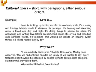 Editorial liners  – short, witty paragraphs, either serious or light. Example: Love is… Love is looking up to find comfort in mother’s smile.It’s running and kissing father’s hands to deserve his package. It’s thinking and dreaming about a loved one day and night. It’s doing things to please the other. It’s answering and writing love letters on perfumed paper. It’s crying and brooding over careless words. It’s rejoicing and walking on clouds on hearing sweet things. It’s loving happily day by day. Why Wait? “ If we suddenly discovered,” the late Christopher Morley once observed, “that we had only five minutes left to say all we wanted to say, every telephone booth would be occupied by people trying to call up other people to stammer that they loved them.” Why wait until the last five minutes? 