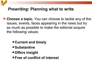 Prewriting : Planning what to write Choose a topic.  You can choose to tackle any of the issues, events, faces appearing in the news but try as much as possible to make the editorial acquire the following values: Current and timely   Substantive   Offers insight   Free of conflict of interest 