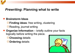 Prewriting : Planning what to write Brainstorm Ideas   Finding ideas : free writing, clustering Reading, journal writing Organize Information  – briefly outline your facts logically before writing the piece. Choosing  details  Ordering  details 