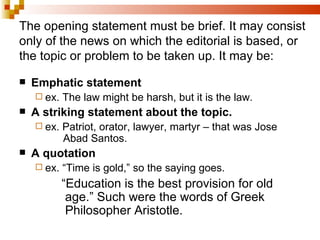 The opening statement must be brief. It may consist only of the news on which the editorial is based, or the topic or problem to be taken up. It may be: Emphatic statement  ex. The law might be harsh, but it is the law. A striking statement about the topic. ex. Patriot, orator, lawyer, martyr – that was Jose    Abad Santos. A quotation ex. “Time is gold,” so the saying goes.     “ Education is the best provision for old    age.” Such were the words of Greek      Philosopher Aristotle. 