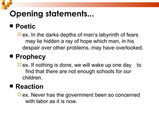 Opening statements... Poetic ex. In the darks depths of man’s labyrinth of fears  may lie hidden a ray of hope which man, in his  despair over other problems, may have overlooked . Prophecy ex. If nothing is done, we will wake up one day  to  find that there are not enough schools for our  children. Reaction ex. Never has the government been so concerned  with labor as it is now. 