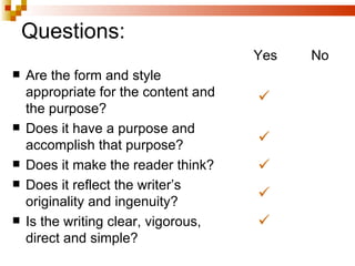 Questions: Are the form and style appropriate for the content and the purpose? Does it have a purpose and accomplish that purpose? Does it make the reader think? Does it reflect the writer’s originality and ingenuity? Is the writing clear, vigorous, direct and simple? Yes No   