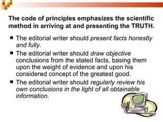The code of principles emphasizes the scientific method in arriving at and presenting the TRUTH. The editorial writer should  present facts honestly and fully. The editorial writer should  draw objective  conclusions from the stated facts, basing them upon the weight of evidence and upon his considered concept of the greatest good. The editorial writer should  regularly review his own conclusions in the light of all obtainable information. 