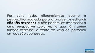 Por outro lado, diferenciam-se quanto à
perspectiva adotada para a análise: os editoriais
não são assinados, e não podem ser associados a
uma perspectiva subjetiva, já que têm como
função expressar o ponto de vista do periódico
em que são publicados.
 