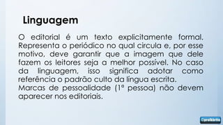Linguagem
O editorial é um texto explicitamente formal.
Representa o periódico no qual circula e, por esse
motivo, deve garantir que a imagem que dele
fazem os leitores seja a melhor possível. No caso
da linguagem, isso significa adotar como
referência o padrão culto da língua escrita.
Marcas de pessoalidade (1ª pessoa) não devem
aparecer nos editoriais.
 